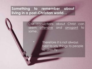 Something to remember about
living in a post-Christian world…


        Our convictions about Christ can
        seem offensive and arrogant to
        some.


           *       Therefore it is not always
                   best to say things to people
                   so directly.




      EVANGELISM
 