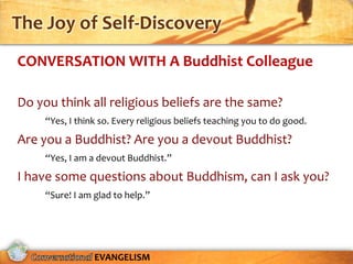 The Joy of Self-Discovery
CONVERSATION WITH A Buddhist Colleague

Do you think all religious beliefs are the same?
     “Yes, I think so. Every religious beliefs teaching you to do good.
Are you a Buddhist? Are you a devout Buddhist?
     “Yes, I am a devout Buddhist.”

I have some questions about Buddhism, can I ask you?
     “Sure! I am glad to help.”




                 EVANGELISM
 