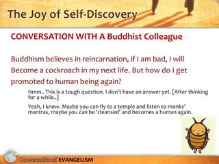 The Joy of Self-Discovery
CONVERSATION WITH A Buddhist Colleague

Buddhism believes in reincarnation, if I am bad, I will
Become a cockroach in my next life. But how do I get
promoted to human being again?
     Hmm.. This is a tough question. I don’t have an answer yet. [After thinking
     for a while..]
     Yeah, I know. Maybe you can fly to a temple and listen to monks’
     mantras, maybe you can be ‘cleansed’ and becomes a human again.




                 EVANGELISM
 