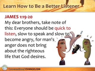 Learn How to Be a Better Listener
JAMES 1:19-20
My dear brothers, take note of
this: Everyone should be quick to
listen, slow to speak and slow to
become angry, for man's
anger does not bring
about the righteous
life that God desires.

          EVANGELISM
 