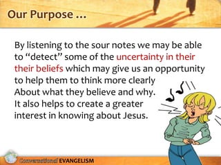 Our Purpose …

 By listening to the sour notes we may be able
 to “detect” some of the uncertainty in their
 their beliefs which may give us an opportunity
 to help them to think more clearly
 About what they believe and why.
 It also helps to create a greater
 interest in knowing about Jesus.



           EVANGELISM
 