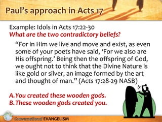 Paul’s approach in Acts 17
 Example: Idols in Acts 17:22-30
 What are the two contradictory beliefs?
   “For in Him we live and move and exist, as even
   some of your poets have said, ‘For we also are
   His offspring.’ Being then the offspring of God,
   we ought not to think that the Divine Nature is
   like gold or silver, an image formed by the art
   and thought of man.” (Acts 17:28-29 NASB)

 A.You created these wooden gods.
 B.These wooden gods created you.

             EVANGELISM
 