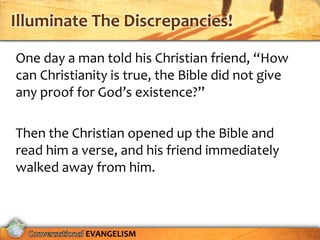 Illuminate The Discrepancies!

One day a man told his Christian friend, “How
can Christianity is true, the Bible did not give
any proof for God’s existence?”

Then the Christian opened up the Bible and
read him a verse, and his friend immediately
walked away from him.



            EVANGELISM
 