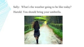 Sally: What’s the weather going to be like today?
Harold: You should bring your umbrella.
 