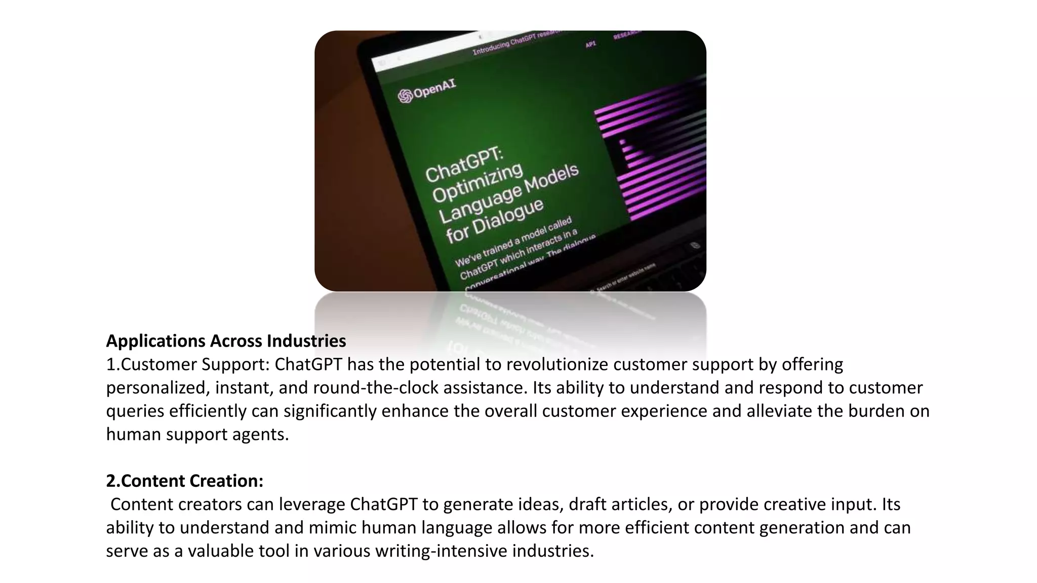 Applications Across Industries
1.Customer Support: ChatGPT has the potential to revolutionize customer support by offering
personalized, instant, and round-the-clock assistance. Its ability to understand and respond to customer
queries efficiently can significantly enhance the overall customer experience and alleviate the burden on
human support agents.
2.Content Creation:
Content creators can leverage ChatGPT to generate ideas, draft articles, or provide creative input. Its
ability to understand and mimic human language allows for more efficient content generation and can
serve as a valuable tool in various writing-intensive industries.
 