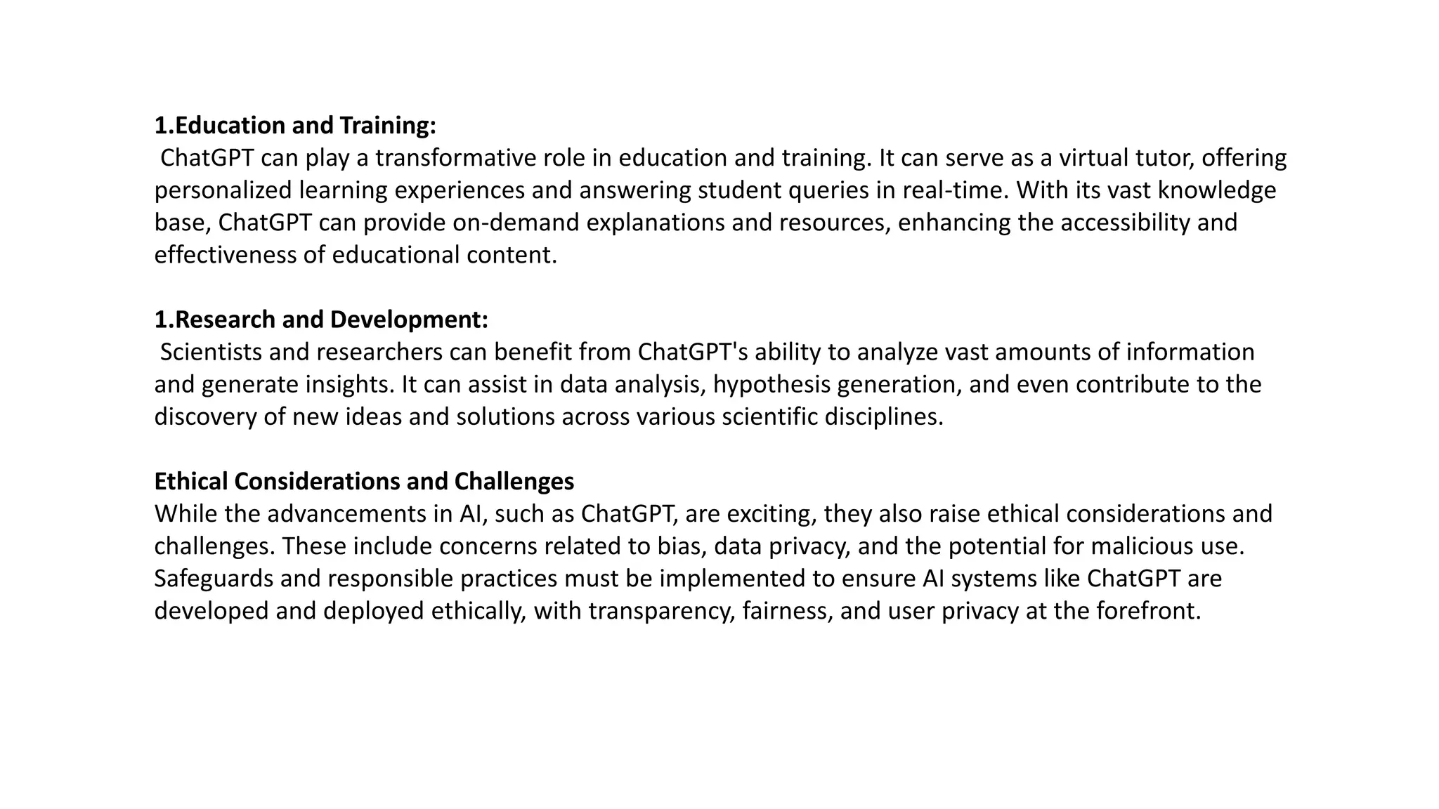 1.Education and Training:
ChatGPT can play a transformative role in education and training. It can serve as a virtual tutor, offering
personalized learning experiences and answering student queries in real-time. With its vast knowledge
base, ChatGPT can provide on-demand explanations and resources, enhancing the accessibility and
effectiveness of educational content.
1.Research and Development:
Scientists and researchers can benefit from ChatGPT's ability to analyze vast amounts of information
and generate insights. It can assist in data analysis, hypothesis generation, and even contribute to the
discovery of new ideas and solutions across various scientific disciplines.
Ethical Considerations and Challenges
While the advancements in AI, such as ChatGPT, are exciting, they also raise ethical considerations and
challenges. These include concerns related to bias, data privacy, and the potential for malicious use.
Safeguards and responsible practices must be implemented to ensure AI systems like ChatGPT are
developed and deployed ethically, with transparency, fairness, and user privacy at the forefront.
 