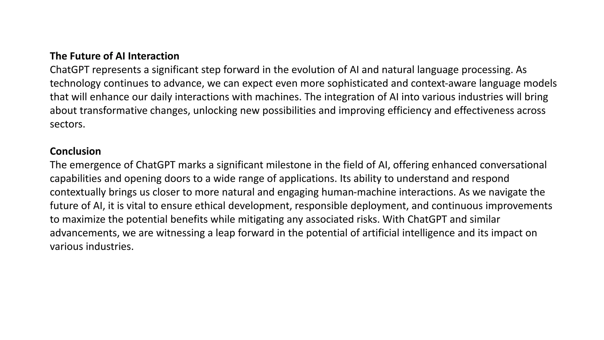 The Future of AI Interaction
ChatGPT represents a significant step forward in the evolution of AI and natural language processing. As
technology continues to advance, we can expect even more sophisticated and context-aware language models
that will enhance our daily interactions with machines. The integration of AI into various industries will bring
about transformative changes, unlocking new possibilities and improving efficiency and effectiveness across
sectors.
Conclusion
The emergence of ChatGPT marks a significant milestone in the field of AI, offering enhanced conversational
capabilities and opening doors to a wide range of applications. Its ability to understand and respond
contextually brings us closer to more natural and engaging human-machine interactions. As we navigate the
future of AI, it is vital to ensure ethical development, responsible deployment, and continuous improvements
to maximize the potential benefits while mitigating any associated risks. With ChatGPT and similar
advancements, we are witnessing a leap forward in the potential of artificial intelligence and its impact on
various industries.
 