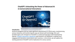ChatGPT: Unleashing the Power of Advanced AI
in Conversational Interactions
Introduction
Artificial Intelligence (AI) has made significant advancements in recent years, revolutionizing
various industries and transforming the way we interact with technology. One such
breakthrough is the emergence of ChatGPT, an advanced language model developed by
OpenAI. ChatGPT represents a significant leap forward in AI capabilities, enabling more
engaging and interactive conversations with machines. In this article, we will explore the
exciting potential of ChatGPT and its implications for various sectors.
 