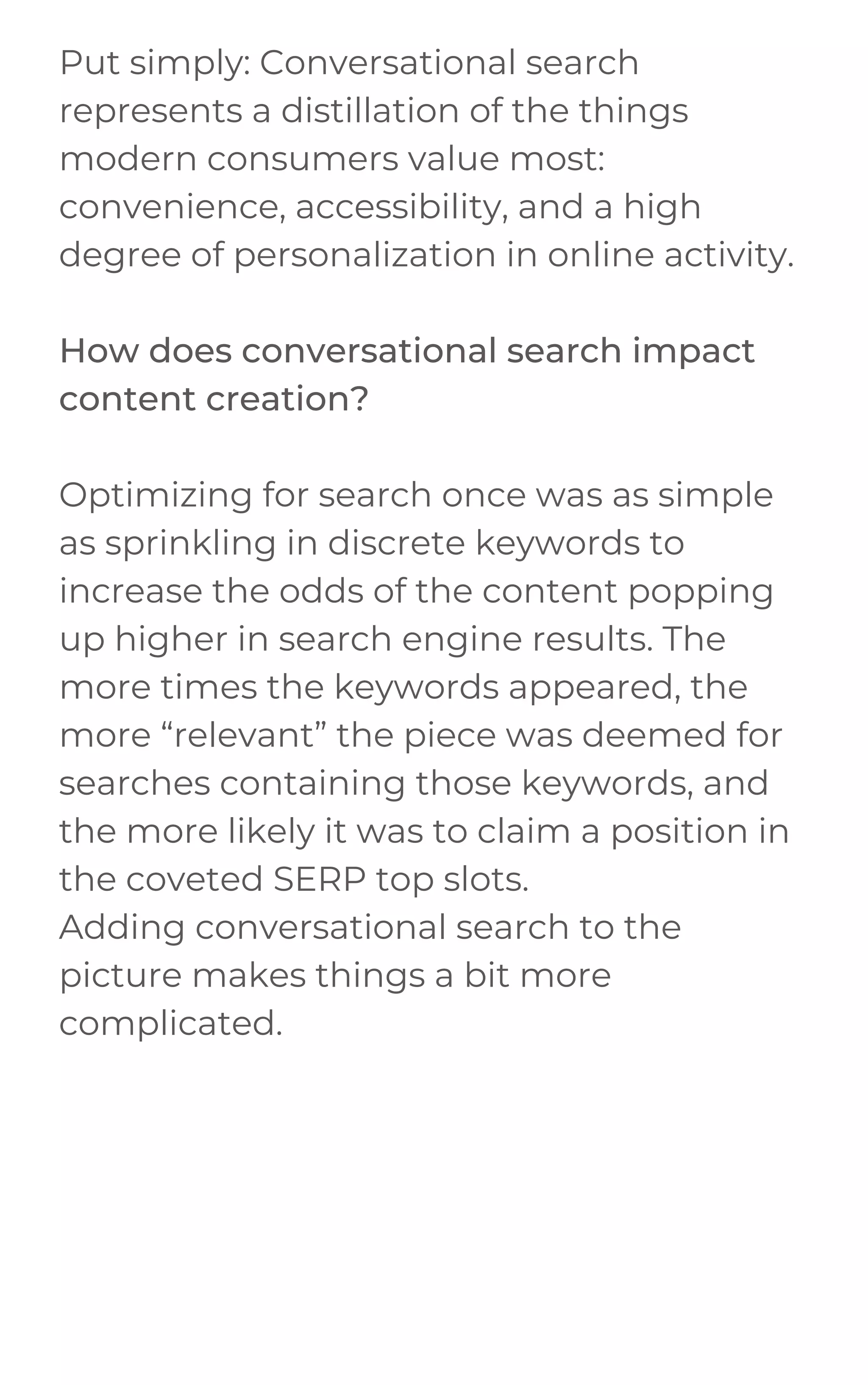 Put simply: Conversational search
represents a distillation of the things
modern consumers value most:
convenience, accessibility, and a high
degree of personalization in online activity.
How does conversational search impact
content creation?
Optimizing for search once was as simple
as sprinkling in discrete keywords to
increase the odds of the content popping
up higher in search engine results. The
more times the keywords appeared, the
more “relevant” the piece was deemed for
searches containing those keywords, and
the more likely it was to claim a position in
the coveted SERP top slots.
Adding conversational search to the
picture makes things a bit more
complicated.
 