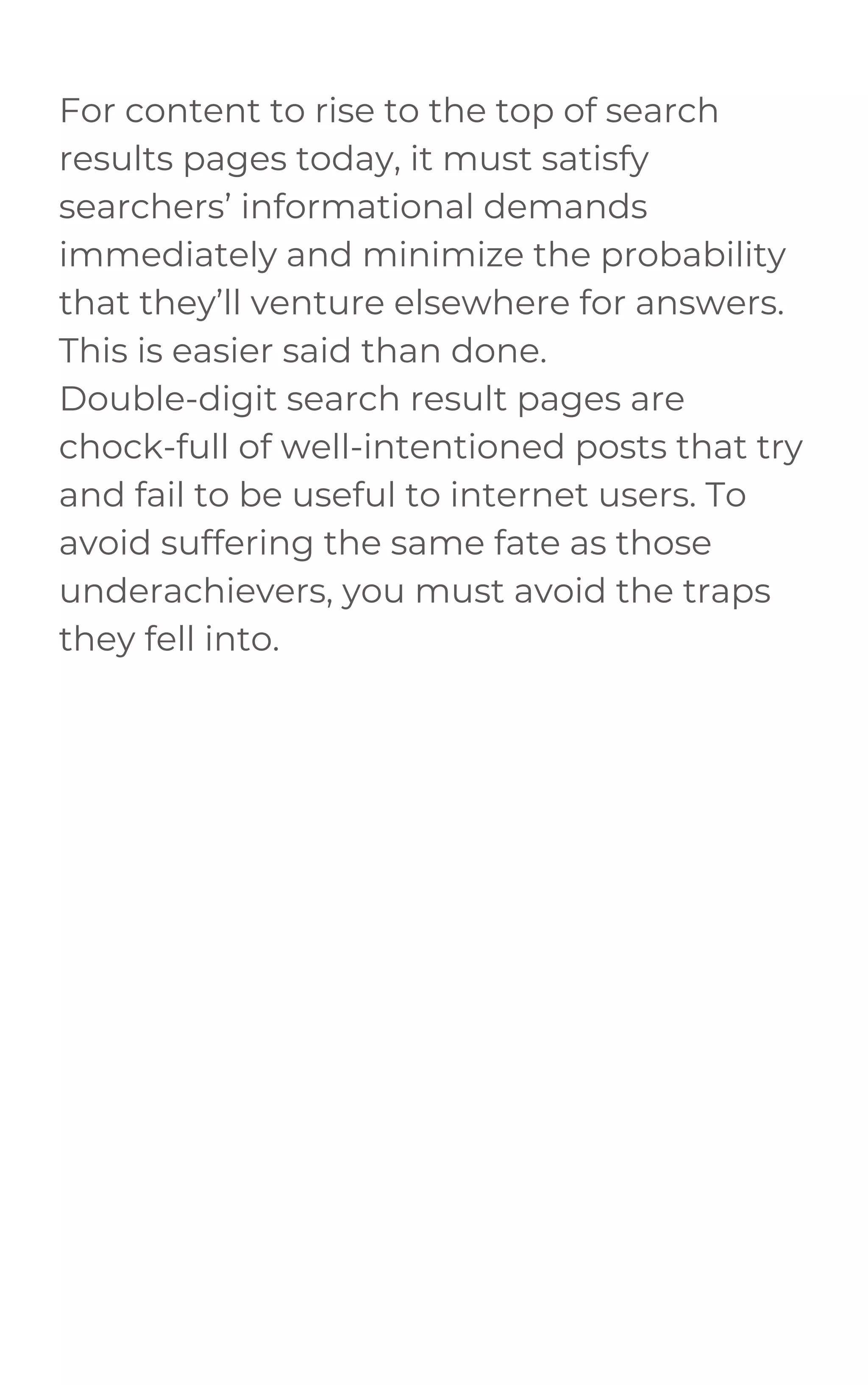For content to rise to the top of search
results pages today, it must satisfy
searchers’ informational demands
immediately and minimize the probability
that they’ll venture elsewhere for answers.
This is easier said than done.
Double-digit search result pages are
chock-full of well-intentioned posts that try
and fail to be useful to internet users. To
avoid suffering the same fate as those
underachievers, you must avoid the traps
they fell into.
 
