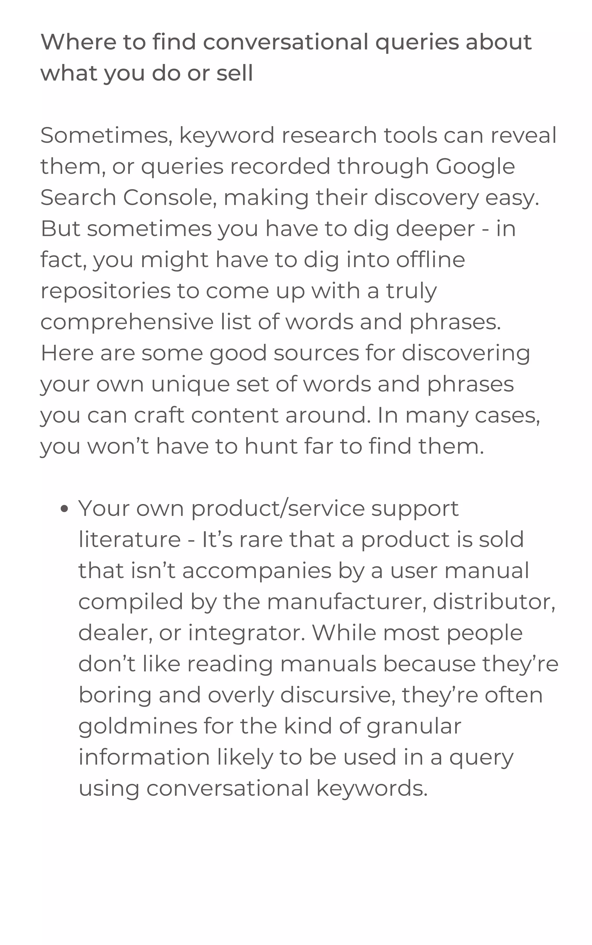 Your own product/service support
literature - It’s rare that a product is sold
that isn’t accompanies by a user manual
compiled by the manufacturer, distributor,
dealer, or integrator. While most people
don’t like reading manuals because they’re
boring and overly discursive, they’re often
goldmines for the kind of granular
information likely to be used in a query
using conversational keywords.
Where to find conversational queries about
what you do or sell
Sometimes, keyword research tools can reveal
them, or queries recorded through Google
Search Console, making their discovery easy.
But sometimes you have to dig deeper - in
fact, you might have to dig into offline
repositories to come up with a truly
comprehensive list of words and phrases.
Here are some good sources for discovering
your own unique set of words and phrases
you can craft content around. In many cases,
you won’t have to hunt far to find them.
 
