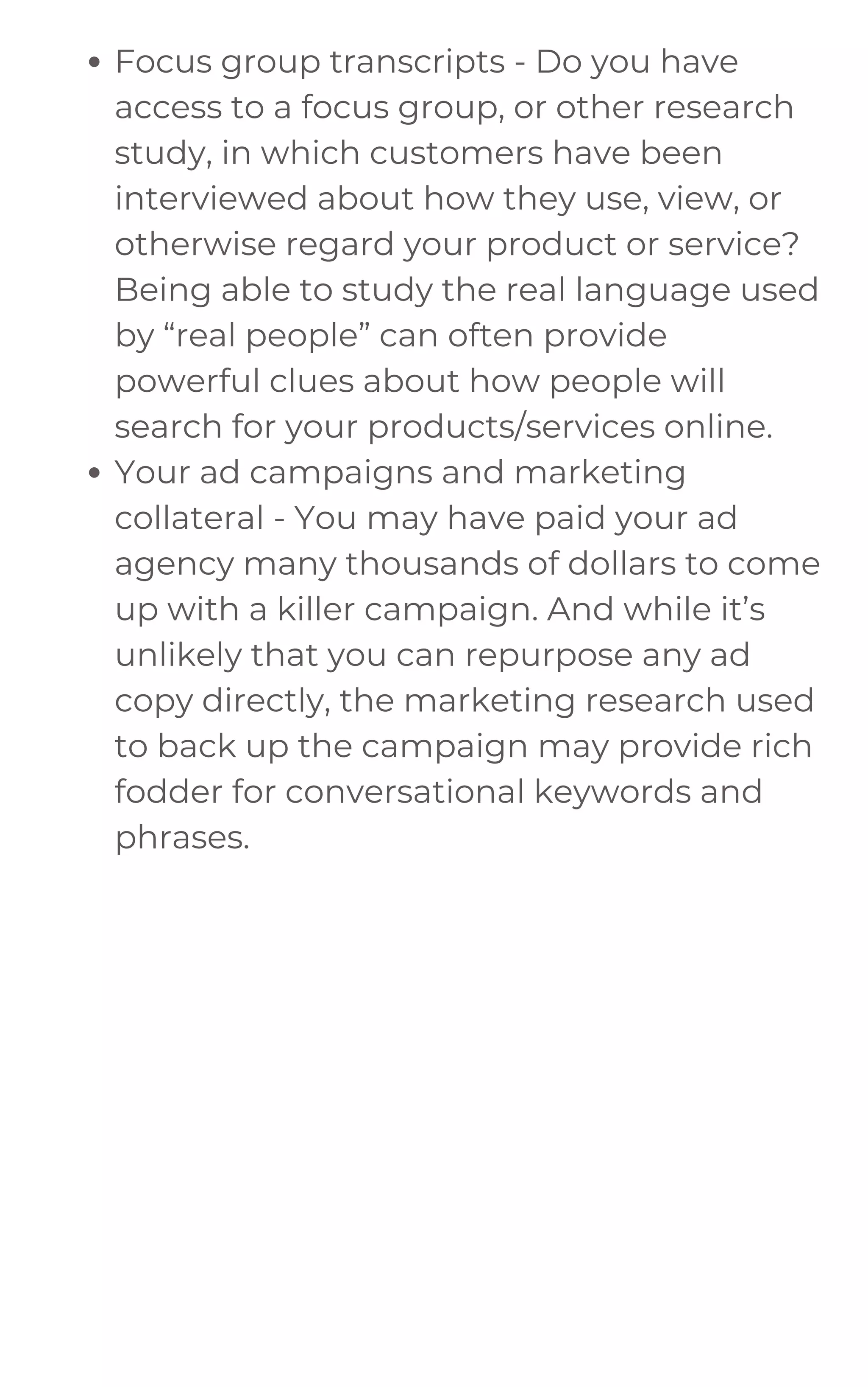 Focus group transcripts - Do you have
access to a focus group, or other research
study, in which customers have been
interviewed about how they use, view, or
otherwise regard your product or service?
Being able to study the real language used
by “real people” can often provide
powerful clues about how people will
search for your products/services online.
Your ad campaigns and marketing
collateral - You may have paid your ad
agency many thousands of dollars to come
up with a killer campaign. And while it’s
unlikely that you can repurpose any ad
copy directly, the marketing research used
to back up the campaign may provide rich
fodder for conversational keywords and
phrases.
 
