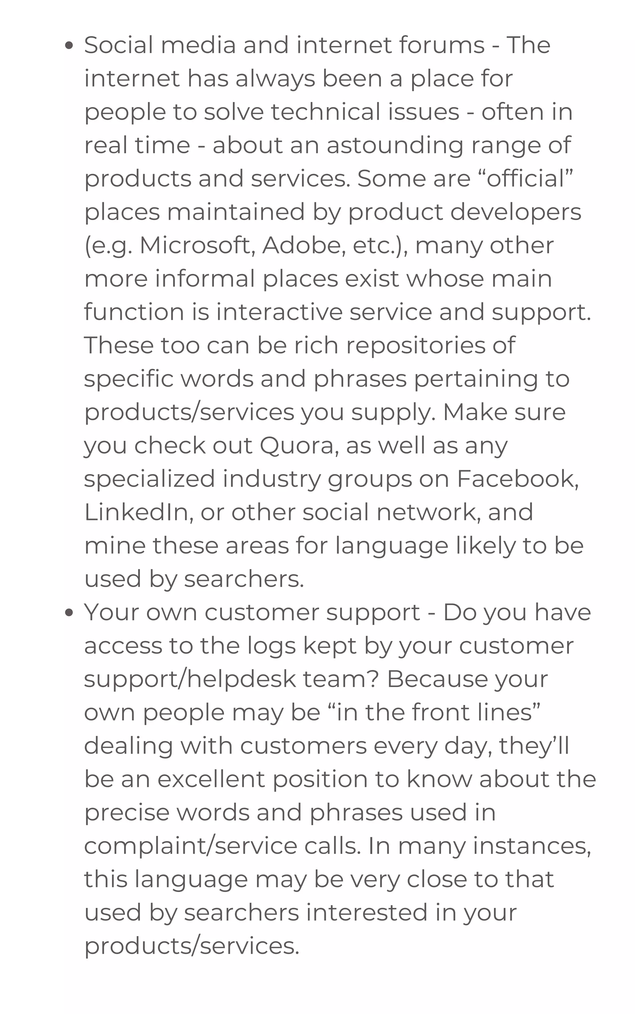 Social media and internet forums - The
internet has always been a place for
people to solve technical issues - often in
real time - about an astounding range of
products and services. Some are “official”
places maintained by product developers
(e.g. Microsoft, Adobe, etc.), many other
more informal places exist whose main
function is interactive service and support.
These too can be rich repositories of
specific words and phrases pertaining to
products/services you supply. Make sure
you check out Quora, as well as any
specialized industry groups on Facebook,
LinkedIn, or other social network, and
mine these areas for language likely to be
used by searchers.
Your own customer support - Do you have
access to the logs kept by your customer
support/helpdesk team? Because your
own people may be “in the front lines”
dealing with customers every day, they’ll
be an excellent position to know about the
precise words and phrases used in
complaint/service calls. In many instances,
this language may be very close to that
used by searchers interested in your
products/services.
 