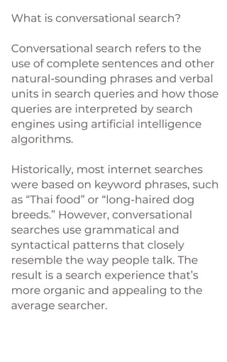 What is conversational search?
Conversational search refers to the
use of complete sentences and other
natural-sounding phrases and verbal
units in search queries and how those
queries are interpreted by search
engines using artificial intelligence
algorithms.
Historically, most internet searches
were based on keyword phrases, such
as “Thai food” or “long-haired dog
breeds.” However, conversational
searches use grammatical and
syntactical patterns that closely
resemble the way people talk. The
result is a search experience that’s
more organic and appealing to the
average searcher.
 