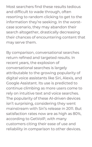 Most searchers find these results tedious
and difficult to wade through, often
resorting to random clicking to get to the
information they’re seeking. In the worst-
case scenario, they may abandon their
search altogether, drastically decreasing
their chances of encountering content that
may serve them.
By comparison, conversational searches
return refined and targeted results. In
recent years, the explosion of
conversational searches is largely
attributable to the growing popularity of
digital voice assistants like Siri, Alexis, and
Google Assistant. Its use is predicted to
continue climbing as more users come to
rely on intuitive text and voice searches.
The popularity of these AI-driven devices
isn’t surprising, considering they went
mainstream with Siri’s release in 2011. But
satisfaction rates now are as high as 80%,
according to GetVoIP, with many
customers citing their ease of use and
reliability in comparison to other devices.
 