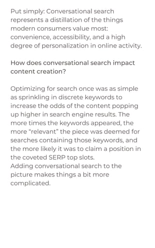 Put simply: Conversational search
represents a distillation of the things
modern consumers value most:
convenience, accessibility, and a high
degree of personalization in online activity.
How does conversational search impact
content creation?
Optimizing for search once was as simple
as sprinkling in discrete keywords to
increase the odds of the content popping
up higher in search engine results. The
more times the keywords appeared, the
more “relevant” the piece was deemed for
searches containing those keywords, and
the more likely it was to claim a position in
the coveted SERP top slots.
Adding conversational search to the
picture makes things a bit more
complicated.
 