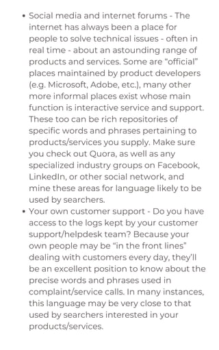 Social media and internet forums - The
internet has always been a place for
people to solve technical issues - often in
real time - about an astounding range of
products and services. Some are “official”
places maintained by product developers
(e.g. Microsoft, Adobe, etc.), many other
more informal places exist whose main
function is interactive service and support.
These too can be rich repositories of
specific words and phrases pertaining to
products/services you supply. Make sure
you check out Quora, as well as any
specialized industry groups on Facebook,
LinkedIn, or other social network, and
mine these areas for language likely to be
used by searchers.
Your own customer support - Do you have
access to the logs kept by your customer
support/helpdesk team? Because your
own people may be “in the front lines”
dealing with customers every day, they’ll
be an excellent position to know about the
precise words and phrases used in
complaint/service calls. In many instances,
this language may be very close to that
used by searchers interested in your
products/services.
 