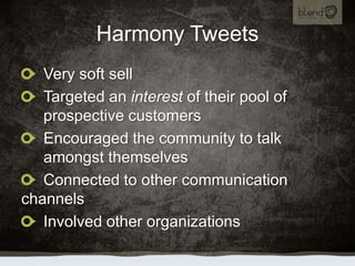 Harmony Tweets,[object Object],Very soft sell,[object Object],Targeted an interest of their pool of prospective customers,[object Object],Encouraged the community to talk amongst themselves,[object Object],Connected to other communication channels,[object Object],Involved other organizations,[object Object]