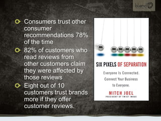 Consumers trust other consumer recommendations 78% of the time,[object Object],82% of customers who read reviews from other customers claim they were affected by those reviews,[object Object],Eight out of 10 customers trust brands more if they offer customer reviews.,[object Object]
