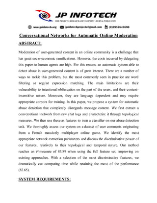 Conversational Networks for Automatic Online Moderation
ABSTRACT:
Moderation of user-generated content in an online community is a challenge that
has great socio-economic ramifications. However, the costs incurred by delegating
this paper to human agents are high. For this reason, an automatic system able to
detect abuse in user-generated content is of great interest. There are a number of
ways to tackle this problem, but the most commonly seen in practice are word
filtering or regular expression matching. The main limitations are their
vulnerability to intentional obfuscation on the part of the users, and their context-
insensitive nature. Moreover, they are language dependent and may require
appropriate corpora for training. In this paper, we propose a system for automatic
abuse detection that completely disregards message content. We first extract a
conversational network from raw chat logs and characterize it through topological
measures. We then use these as features to train a classifier on our abuse detection
task. We thoroughly assess our system on a dataset of user comments originating
from a French massively multiplayer online game. We identify the most
appropriate network extraction parameters and discuss the discriminative power of
our features, relatively to their topological and temporal nature. Our method
reaches an F-measure of 83.89 when using the full feature set, improving on
existing approaches. With a selection of the most discriminative features, we
dramatically cut computing time while retaining the most of the performance
(82.65).
SYSTEM REQUIREMENTS:
 