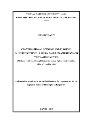 VIETNAM NATIONAL UNIVERSITY, HANOI
UNIVERSITY OF LANGUAGES AND INTERNATIONAL STUDIES
*****
HOANG TRA MY
CONVERSATIONAL OPENINGS AND CLOSINGS
IN OFFICE SETTINGS: A STUDY BASED ON AMERICAN AND
VIETNAMESE MOVIES
(Mở thoại và kết thoại trong bối cảnh văn phòng: Nghiên cứu trên cứ liệu
phim Mỹ và phim Việt)
A dissertation submitted in partial fulfillment of the requirements for the
degree of Doctor of Philosophy in Linguistics
HANOI – 2019
 
