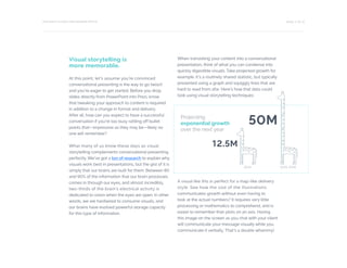 PAGE 11 OF 12THE RIGHT CHOICE FOR MODERN OFFICE
Visual storytelling is
more memorable.
At this point, let’s assume you’re convinced
conversational presenting is the way to go (woo!)
and you’re eager to get started. Before you drop
slides directly from PowerPoint into Prezi, know
that tweaking your approach to content is required
in addition to a change in format and delivery.
After all, how can you expect to have a successful
conversation if you’re too busy rattling off bullet
points that—impressive as they may be—likely no
one will remember?
What many of us know these days as visual
storytelling complements conversational presenting
perfectly. We’ve got a ton of research to explain why
visuals work best in presentations, but the gist of it is
simply that our brains are built for them. Between 80
and 90% of the information that our brain processes
comes in through our eyes, and almost incredibly,
two-thirds of the brain’s electrical activity is
dedicated to vision when the eyes are open. In other
words, we are hardwired to consume visuals, and
our brains have evolved powerful storage capacity
for this type of information.
When translating your content into a conversational
presentation, think of what you can condense into
quickly digestible visuals. Take projected growth for
example. It’s a routinely shared statistic, but typically
presented using a graph and squiggly lines that are
hard to read from afar. Here’s how that data could
look using visual storytelling techniques:
A visual like this is perfect for a map-like delivery
style. See how the size of the illustrations
communicates growth without even having to
look at the actual numbers? It requires very little
processing or mathematics to comprehend, and is
easier to remember than plots on an axis. Having
this image on the screen as you chat with your client
will communicate your message visually while you
communicate it verbally. That’s a double whammy!
50M
12.5M
2014 2015-2016
Projecting
exponential growth
over the next year
 
