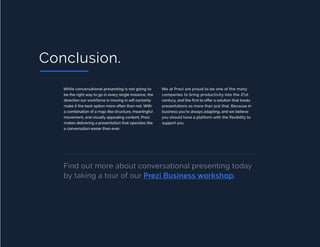 PAGE 12 OF 12CHAPTER TITLE
Conclusion.
While conversational presenting is not going to
be the right way to go in every single instance, the
direction our workforce is moving in will certainly
make it the best option more often than not. With
a combination of a map-like structure, meaningful
movement, and visually appealing content, Prezi
makes delivering a presentation that operates like
a conversation easier than ever.
We at Prezi are proud to be one of the many
companies to bring productivity into the 21st
century, and the first to offer a solution that treats
presentations as more than just that. Because in
business you’re always adapting, and we believe
you should have a platform with the flexibility to
support you.
Find out more about conversational presenting today
by taking a tour of our Prezi Business workshop.
 
