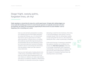 PAGE 4 OF 12ONE WAY IS THE WRONG WAY
Stage fright, sweaty palms,
forgotten lines, oh my!
Have you ever planned a presentation according
to an allotted amount of time? When presenters
are tasked with filling up, say, a 15-minute block,
they tend to spend a good chunk of it talking
about themselves. It should come as no surprise
that audiences would rather dig into the parts of
the presentation that are most beneficial to them,
but memorized slides don’t provide the flexibility
needed to discover and prioritize this information.
One-way delivery makes such filler material a
natural alternative.
Have you ever been guilty of reading directly from
a slide during a presentation? While doing so can
ease any concerns about forgetting what to say,
over-reliance on software can make a bad situation
even worse. An audience’s attention is influenced by
the attention of a presenter, and just like a magician
distracting a crowd from the mechanics of his tricks,
it can be advantageous. Done wrong, it can be a
complete disaster. After all, nothing about reading
a screen along with the main act—who should be
stealing the show—strikes as particularly compelling.
At the end of the day, it’s important to remember
that audience members are no different from
anyone else: their time is precious. If they have
to sit through a presentation that’s impersonal,
uninteresting, or only asks them to engage at the
start and end, they’re likely going to spend the
the majority of it sneaking in personal tasks, like
checking email or social media.
Public speaking is a visceral fear for many of us, and for good reason. To begin with, nothing triggers our
nerves quite like standing up in front of a crowd. Second, speeches are typically memorized, and when
we memorize, we create a lot of unnecessary opportunity for those nerves to cause mistakes—such as
forgetting a line or stumbling over a word.
 