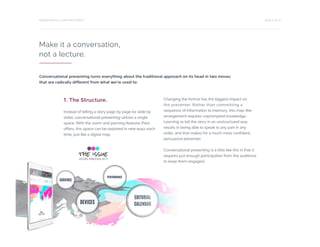 PAGE 6 OF 12PRESENTING IS A TWO-WAY STREET
Make it a conversation,
not a lecture.
1. The Structure.
Instead of telling a story page by page (or slide by
slide), conversational presenting utilizes a single
space. With the zoom and panning features Prezi
offers, this space can be explored in new ways each
time, just like a digital map.
Changing the format has the biggest impact on
the presenter. Rather than committing a
sequence of information to memory, this map-like
arrangement requires unprompted knowledge.
Learning to tell the story in an unstructured way
results in being able to speak to any part in any
order, and that makes for a much more confident,
persuasive presenter.
Conversational presenting is a little like this in that it
requires just enough participation from the audience
to keep them engaged.
Conversational presenting turns everything about the traditional approach on its head in two moves
that are radically different from what we’re used to:
 
