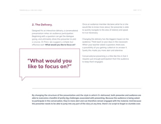 PAGE 7 OF 12PRESENTING IS A TWO-WAY STREET
2. The Delivery.
Designed for an interactive delivery, a conversational
presentation relies on audience participation.
Beginning with a question can get the dialogue
going, and ultimately allow the presenter to plot
a course. At Prezi, we suggest a simple but
effective start: What would you like to focus on?
Once an audience member declares what he or she
would like to know more about, the presenter is able
to quickly navigate to the area of interest and speak
to it as necessary.
Changing the delivery has the biggest impact on the
audience. Think back to your days in the classroom.
When your teacher asked a question, there was
a possibility of you getting called on to answer it.
Surely this made you more alert and attentive.
Conversational presenting is a little like this in that it
requires just enough participation from the audience
to keep them engaged.“What would you
like to focus on?”
By changing the structure of the presentation and the style in which it’s delivered, both presenter and audience are
able to overcome a handful of pretty big challenges associated with presenting. Because the audience is being asked
to participate in the conversation, they’re more alert and can therefore remain engaged with the material. And because
the presenter needs to be able to jump into any part of the story at any time, there’s no script to forget or stumble over.
 
