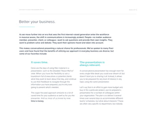 PAGE 9 OF 12THE RIGHT CHOICE FOR MODERN OFFICE
Better your business.
It saves time.
Gone are the days of using filler material in a
presentation, such as the dreaded “About Me/Us”
slide. When you have the flexibility to ask a
boardroom full of executives or potential clients
what they want to learn about that day, and continue
to use their feedback to navigate through the
information you have prepared, you’re only ever
going to present what’s needed.
This super-focused approach amounts to a lot of
saved time for your audience as well as for you the
presenter. And as most of us know by now:
time is money.
The presentation is
always relevant.
A conversational presentation has enough room for
every single little detail you could ever dream of, but
doesn’t bind you to sharing it all. Instead, it allows
you to be prepared for any level of interest in any
topic using the same presentation.
Let’s say that in an effort to gain more budget and
buy-in for a particular project, you’ve prepared a
presentation for a number of colleagues within
your organization. The plan is to deliver it several
times over several days to accommodate different
teams’ schedules, but what about interests? These
are often very specific to department, but nobody
As we move further into an era that sees the first internet-raised generation enter the workforce
in massive waves, the shift in communications is increasingly evident. People—no matter audience
member, presenter, client, or colleague—want to ask questions and provide their own insights. They
want to problem solve and debate. They want their opinions heard and taken into account.
This makes conversational presenting a natural choice for professionals. We’ve spoken to many Prezi
users and have found that the benefits of utilizing our approach in everyday business are diverse, but
some of our favorites include:
 