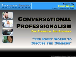 Presented by:
                CONVERSATIONAL PROFESSIONALISM
                             COSMO WOLLAN
     “THE RIGHT WORDS TO DISCUSS THE NUMBERS”
                         STUDENT COMMUNICATIONS EXPERT




CONVERSATIONAL
PROFESSIONALISM
    F OR F INANCIAL A ID A DVISORS


    “T HE R IGHT W ORDS TO
    D ISCUSS THE N UMBERS ”


                      ©2012 COMMUNICATION EXCELLENCE. ALL RIGHTS RESERVED.
 