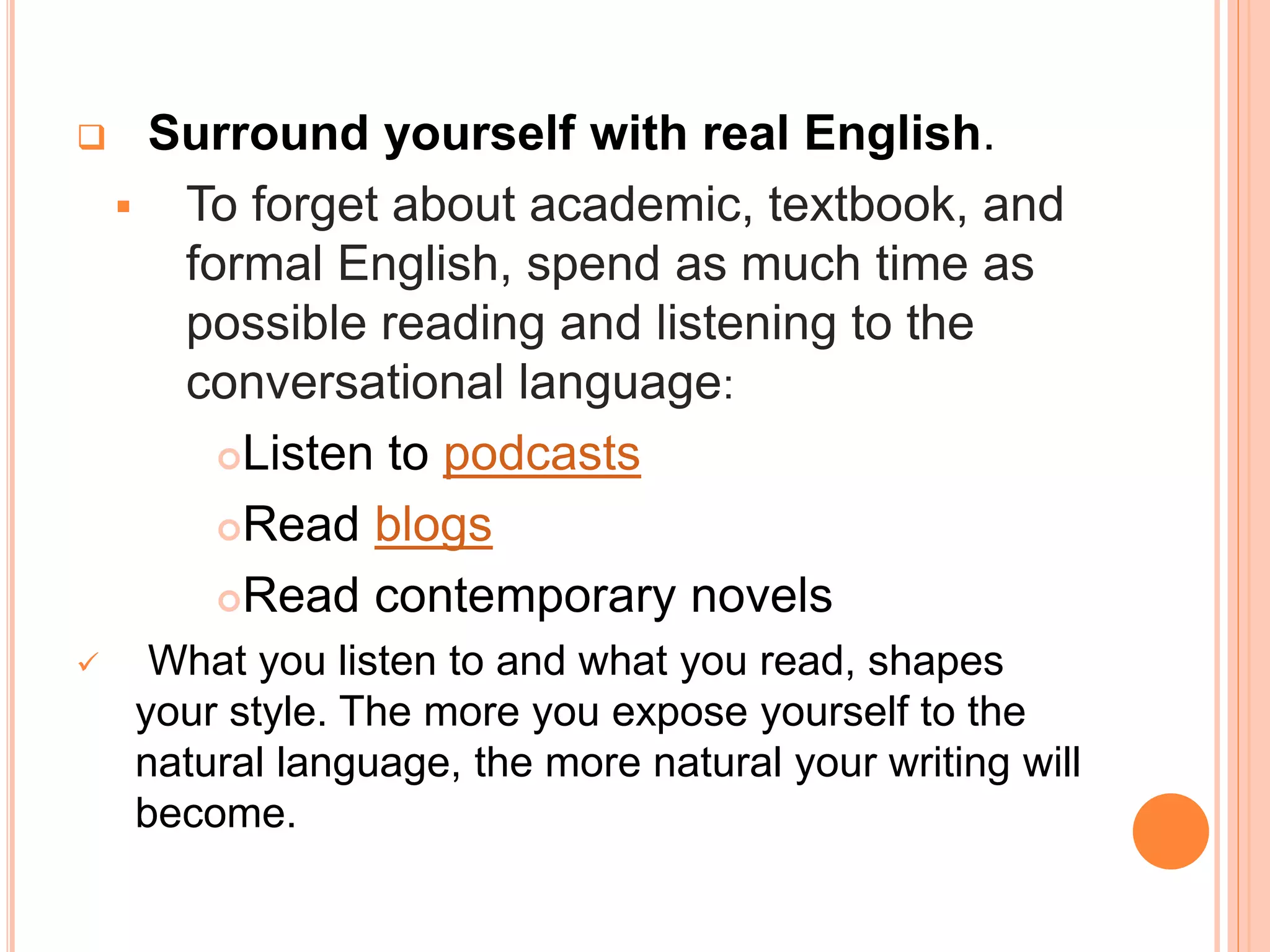  Surround yourself with real English.
 To forget about academic, textbook, and
formal English, spend as much time as
possible reading and listening to the
conversational language:
Listen to podcasts
Read blogs
Read contemporary novels
 What you listen to and what you read, shapes
your style. The more you expose yourself to the
natural language, the more natural your writing will
become.
 