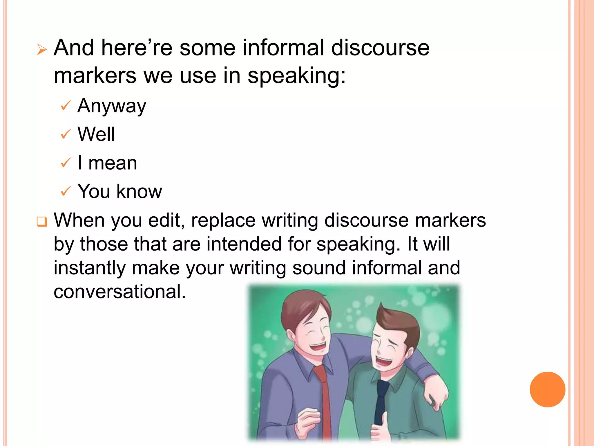  And here’re some informal discourse
markers we use in speaking:
 Anyway
 Well
 I mean
 You know
 When you edit, replace writing discourse markers
by those that are intended for speaking. It will
instantly make your writing sound informal and
conversational.
 