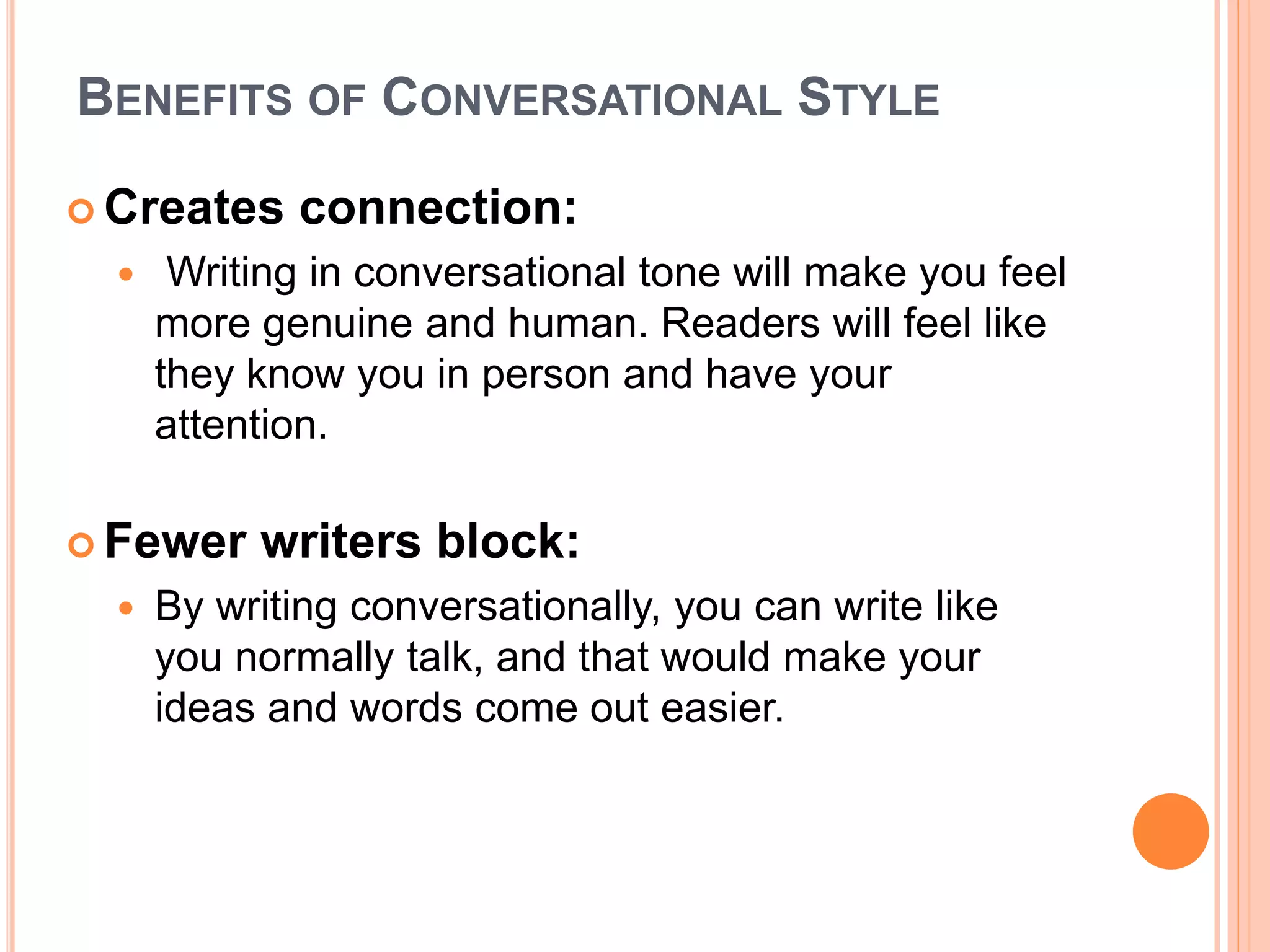 BENEFITS OF CONVERSATIONAL STYLE
 Creates connection:
 Writing in conversational tone will make you feel
more genuine and human. Readers will feel like
they know you in person and have your
attention.
 Fewer writers block:
 By writing conversationally, you can write like
you normally talk, and that would make your
ideas and words come out easier.
 