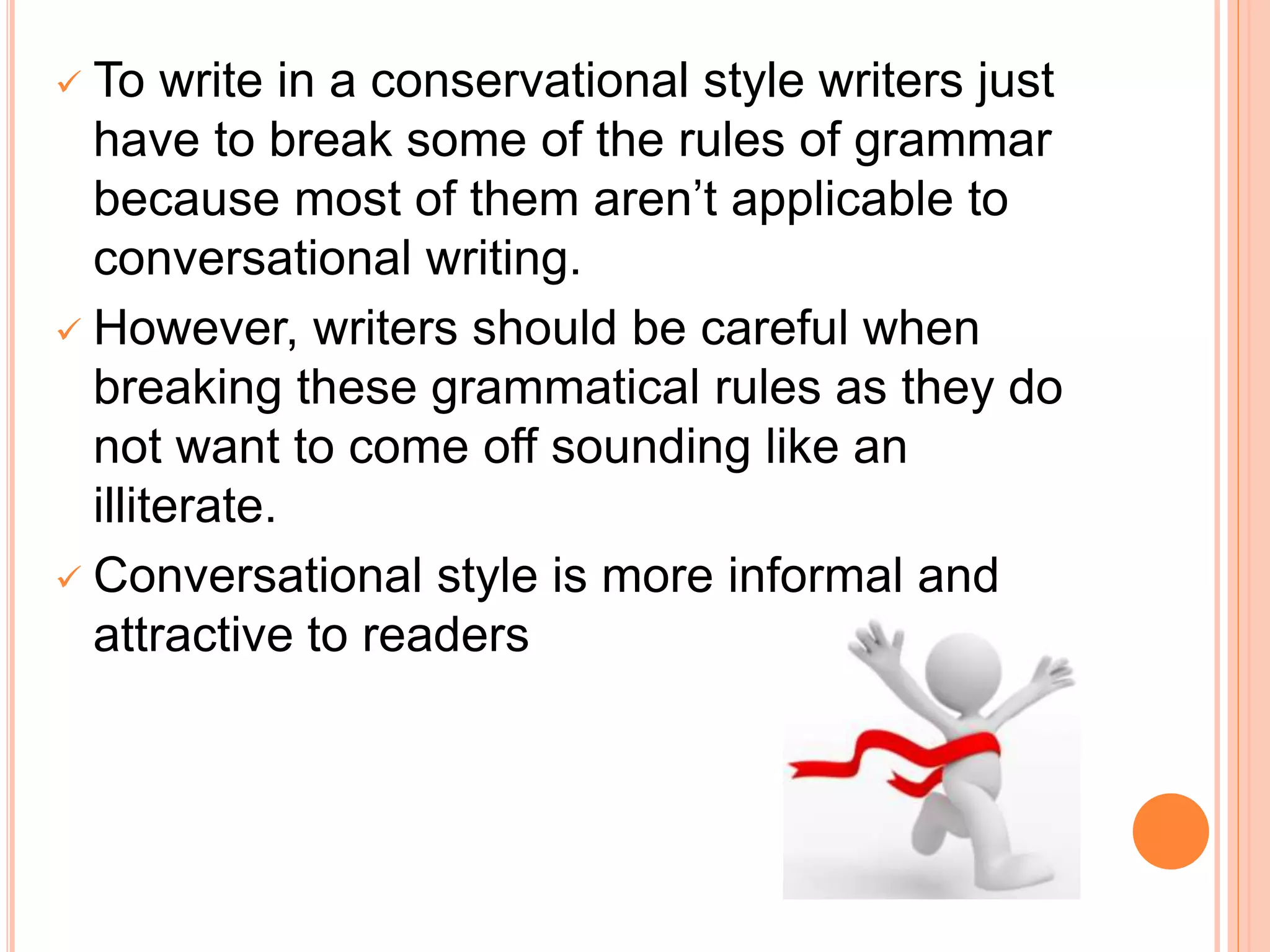  To write in a conservational style writers just
have to break some of the rules of grammar
because most of them aren’t applicable to
conversational writing.
 However, writers should be careful when
breaking these grammatical rules as they do
not want to come off sounding like an
illiterate.
 Conversational style is more informal and
attractive to readers
 