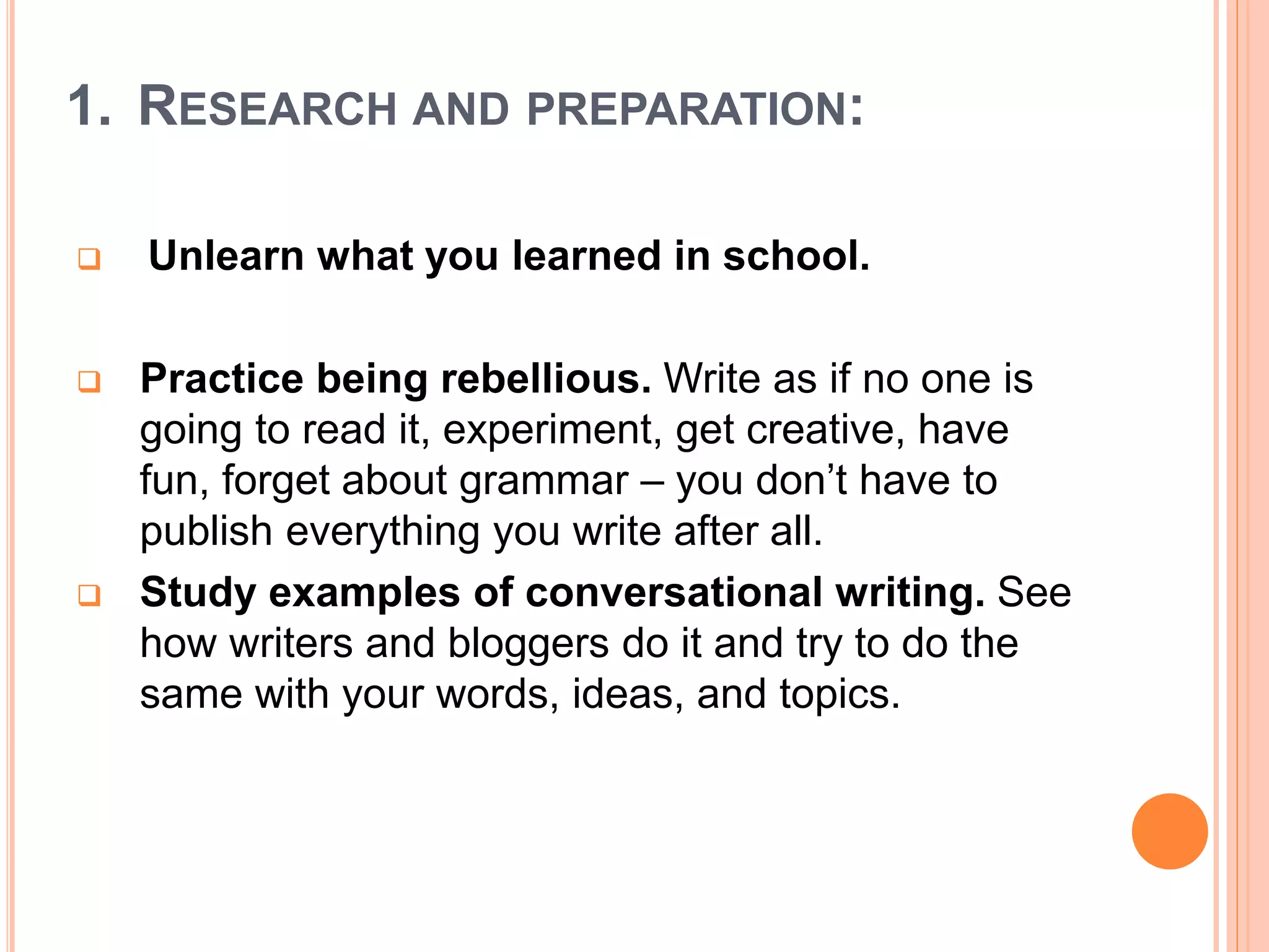 1. RESEARCH AND PREPARATION:
 Unlearn what you learned in school.
 Practice being rebellious. Write as if no one is
going to read it, experiment, get creative, have
fun, forget about grammar – you don’t have to
publish everything you write after all.
 Study examples of conversational writing. See
how writers and bloggers do it and try to do the
same with your words, ideas, and topics.
 