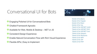 Engaging Polished UI for Conversational Bots
Chatbot Framework Agnostic
Available for Web, Mobile & Desktop - .NET or JS
Consistent Design Experience
Enable Natural Conversation Flow with Rich Visual Experience
Flexible APIs | Easy to Implement
 