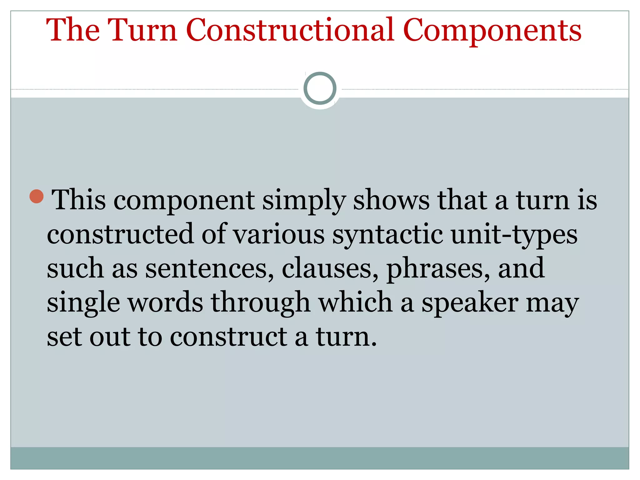 The Turn Constructional Components
This component simply shows that a turn is
constructed of various syntactic unit-types
such as sentences, clauses, phrases, and
single words through which a speaker may
set out to construct a turn.
 