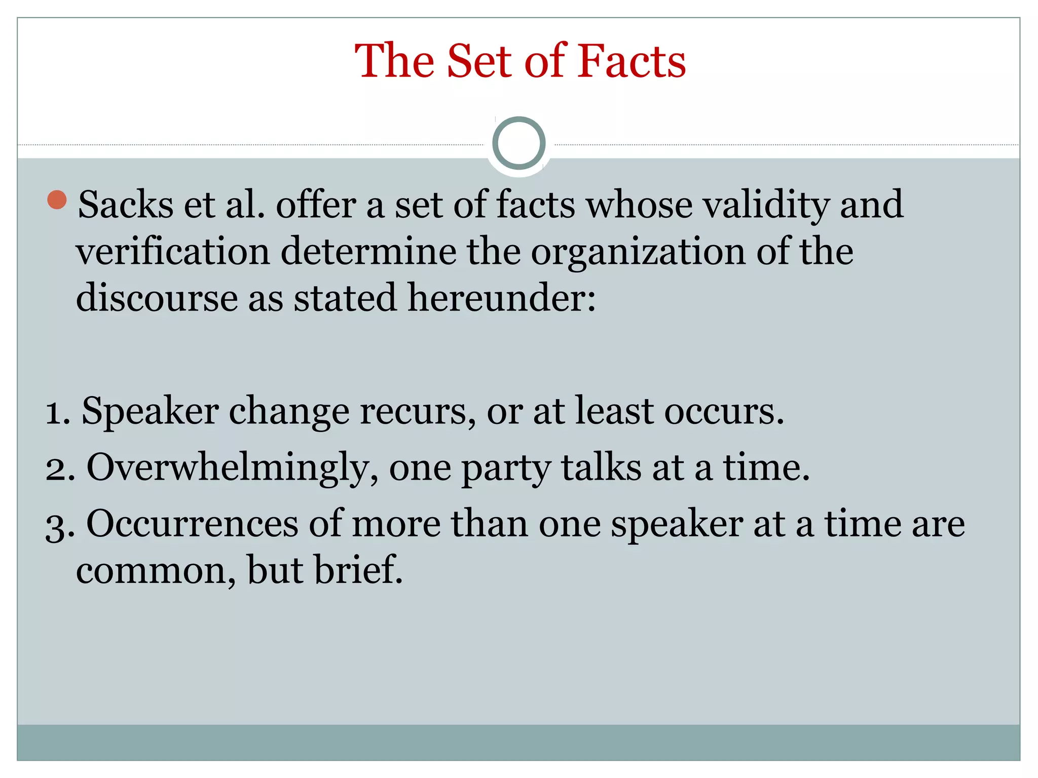 The Set of Facts
Sacks et al. offer a set of facts whose validity and
verification determine the organization of the
discourse as stated hereunder:
1. Speaker change recurs, or at least occurs.
2. Overwhelmingly, one party talks at a time.
3. Occurrences of more than one speaker at a time are
common, but brief.
 