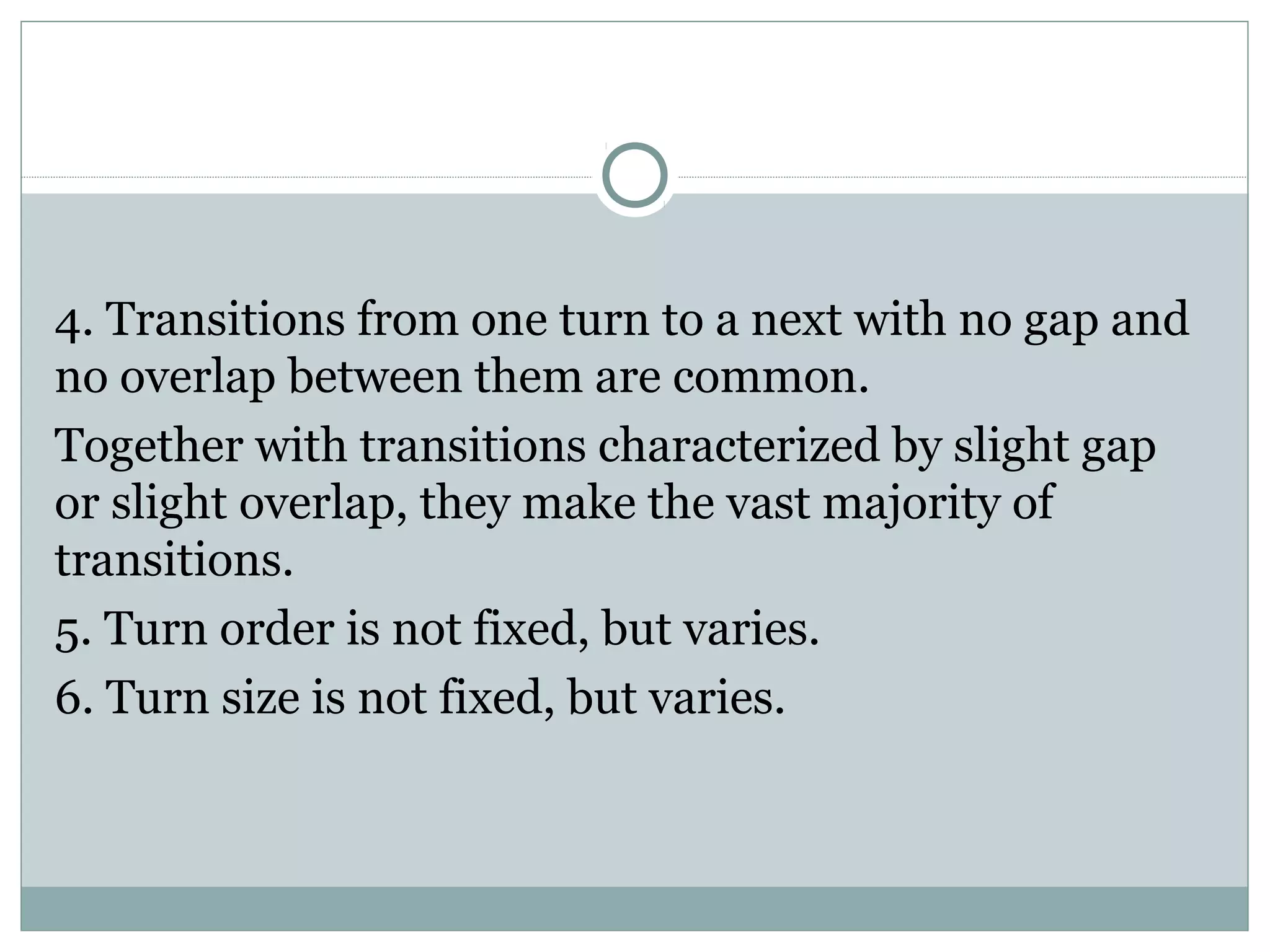 4. Transitions from one turn to a next with no gap and
no overlap between them are common.
Together with transitions characterized by slight gap
or slight overlap, they make the vast majority of
transitions.
5. Turn order is not fixed, but varies.
6. Turn size is not fixed, but varies.
 