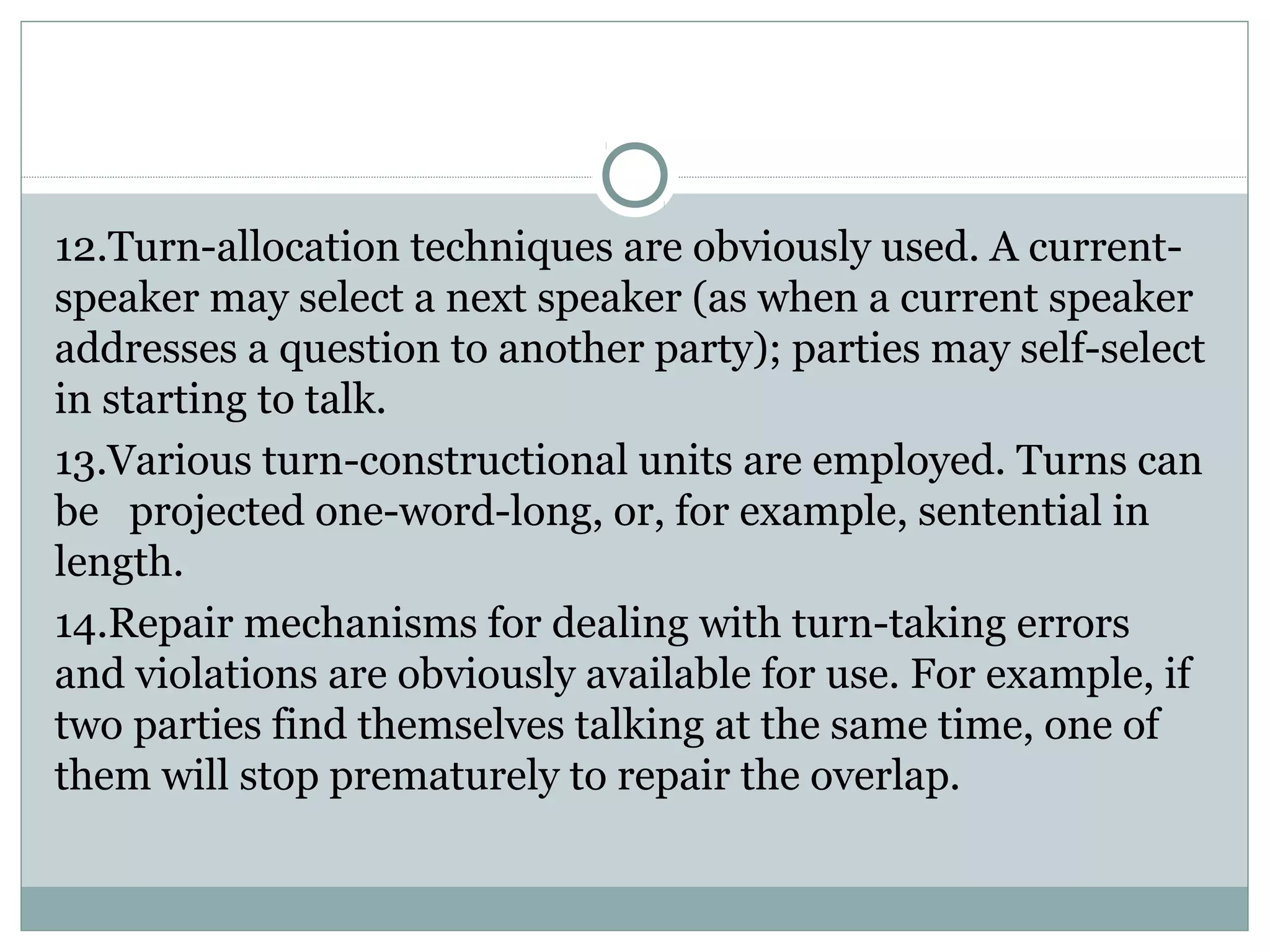 12.Turn-allocation techniques are obviously used. A current-
speaker may select a next speaker (as when a current speaker
addresses a question to another party); parties may self-select
in starting to talk.
13.Various turn-constructional units are employed. Turns can
be projected one-word-long, or, for example, sentential in
length.
14.Repair mechanisms for dealing with turn-taking errors
and violations are obviously available for use. For example, if
two parties find themselves talking at the same time, one of
them will stop prematurely to repair the overlap.
 