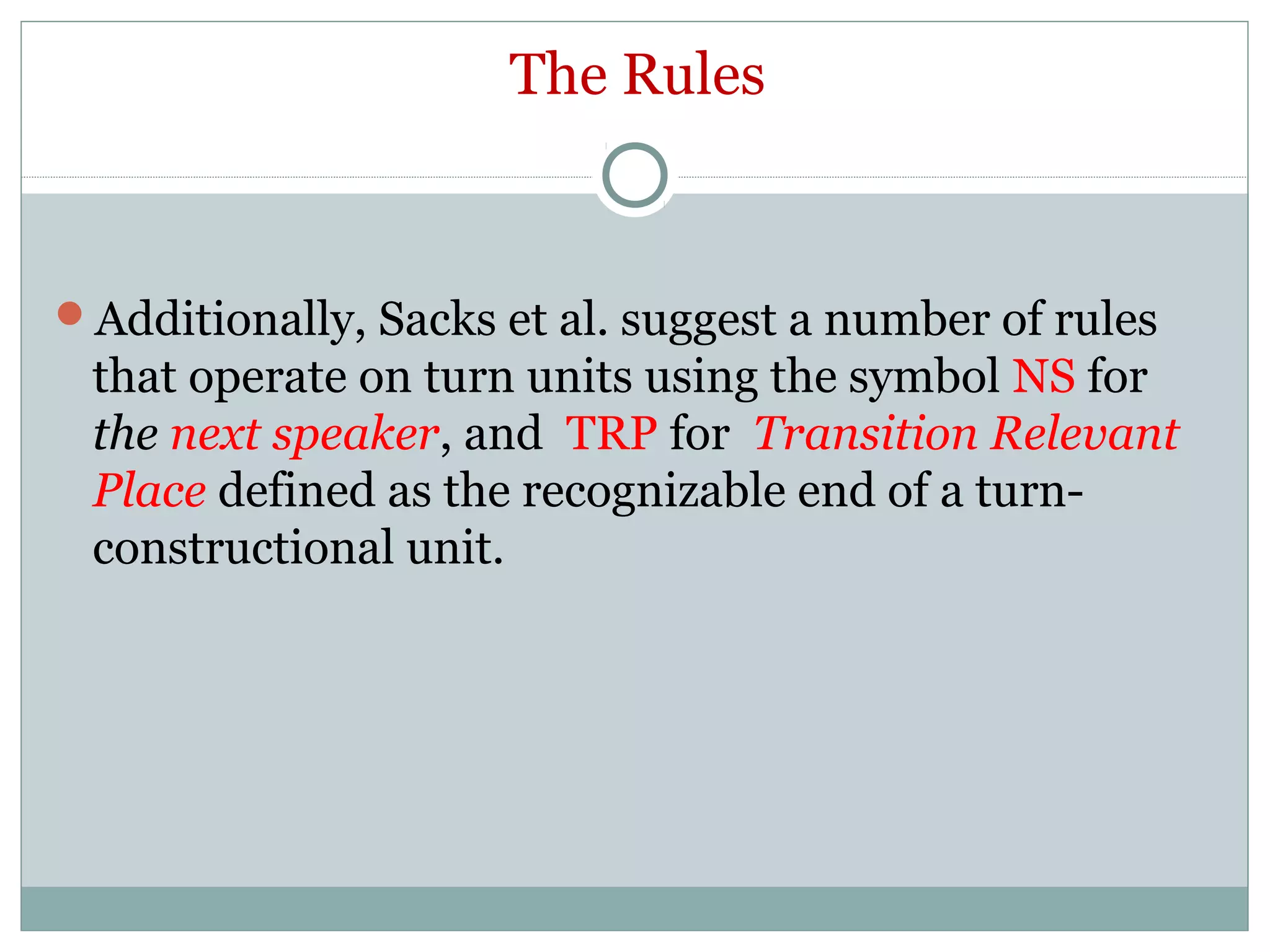 The Rules
Additionally, Sacks et al. suggest a number of rules
that operate on turn units using the symbol NS for
the next speaker, and TRP for Transition Relevant
Place defined as the recognizable end of a turn-
constructional unit.
 