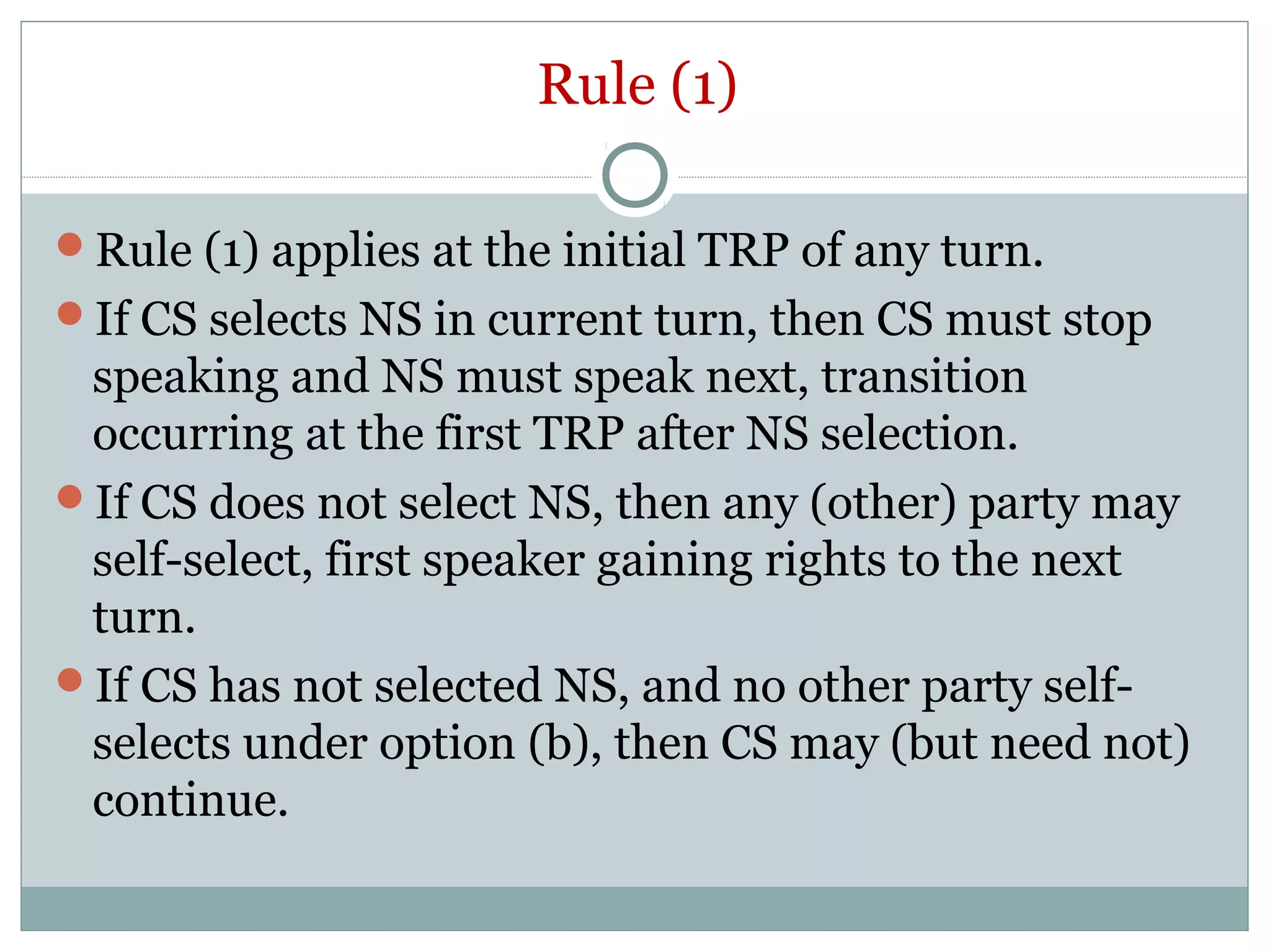 Rule (1)
Rule (1) applies at the initial TRP of any turn.
If CS selects NS in current turn, then CS must stop
speaking and NS must speak next, transition
occurring at the first TRP after NS selection.
If CS does not select NS, then any (other) party may
self-select, first speaker gaining rights to the next
turn.
If CS has not selected NS, and no other party self-
selects under option (b), then CS may (but need not)
continue.
 