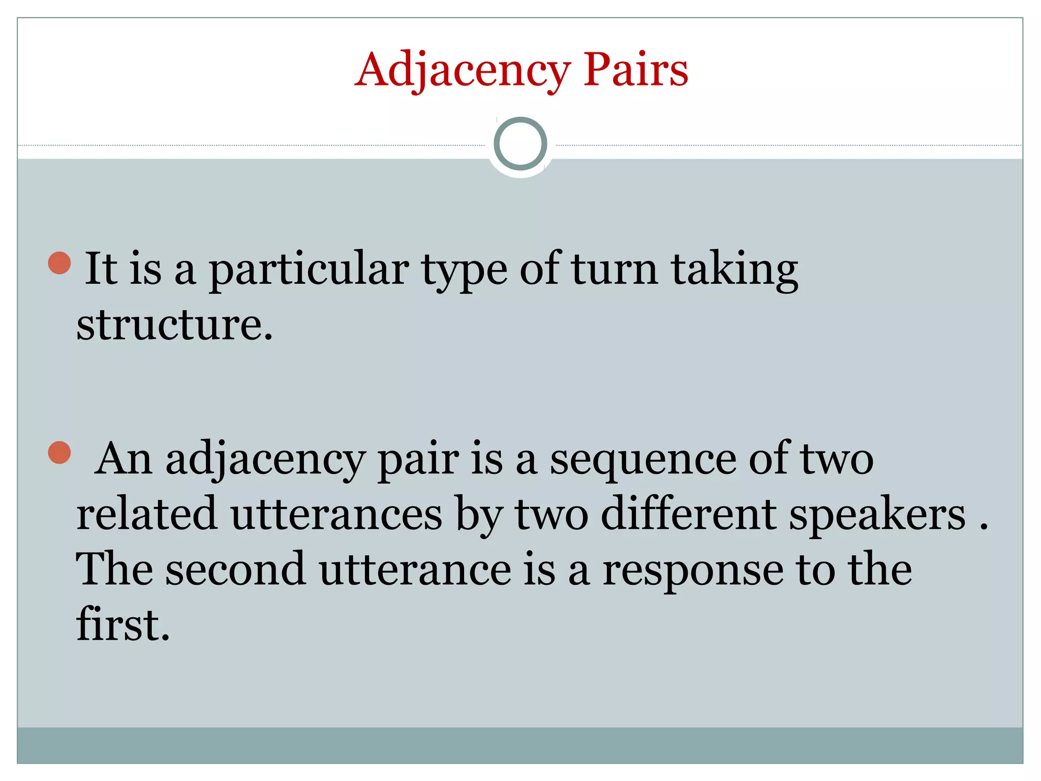 Adjacency Pairs
It is a particular type of turn taking
structure.
 An adjacency pair is a sequence of two
related utterances by two different speakers .
The second utterance is a response to the
first.
 