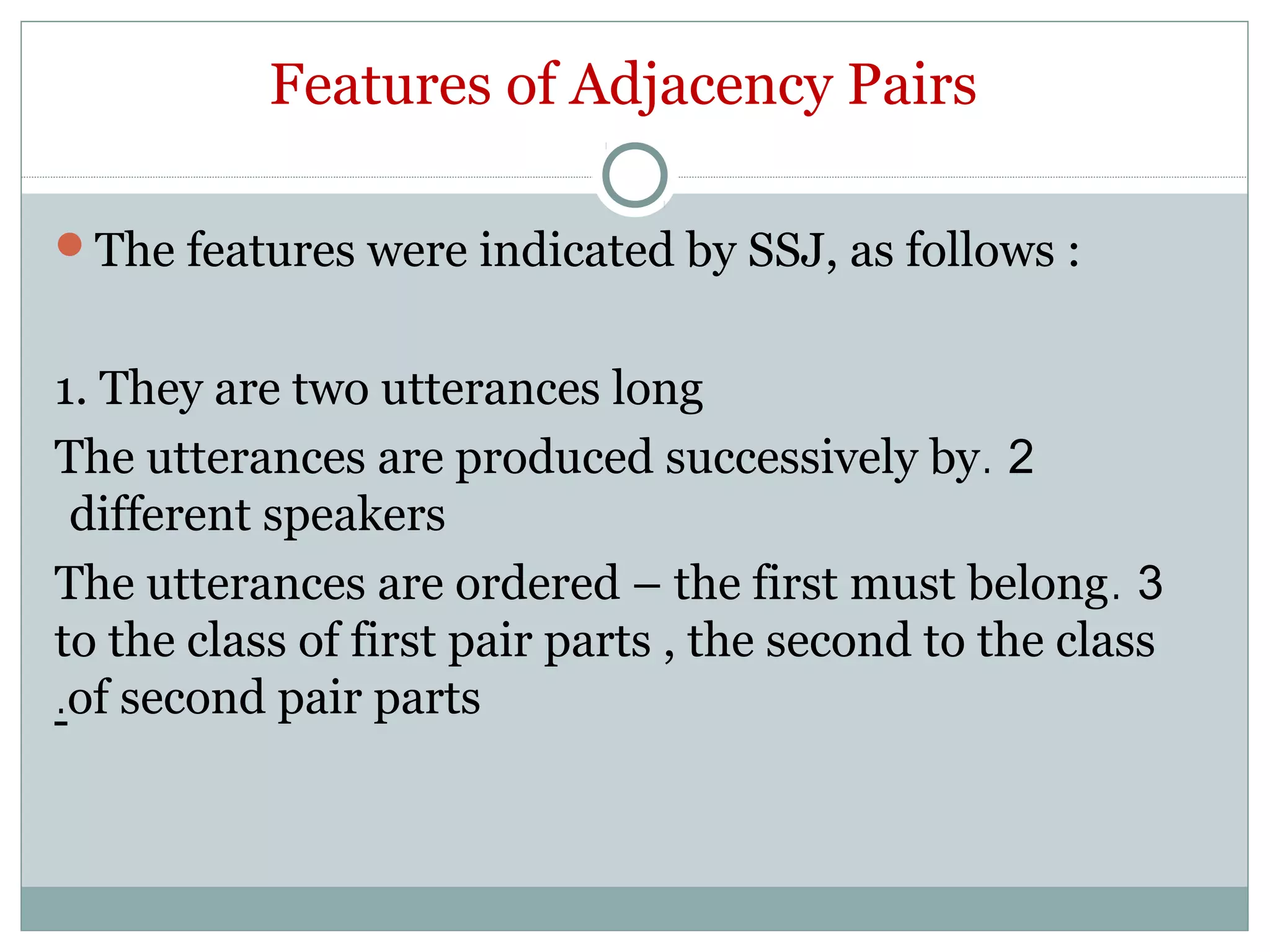 Features of Adjacency Pairs
The features were indicated by SSJ, as follows :
1. They are two utterances long
2.The utterances are produced successively by
different speakers
3.The utterances are ordered – the first must belong
to the class of first pair parts , the second to the class
of second pair parts.
 