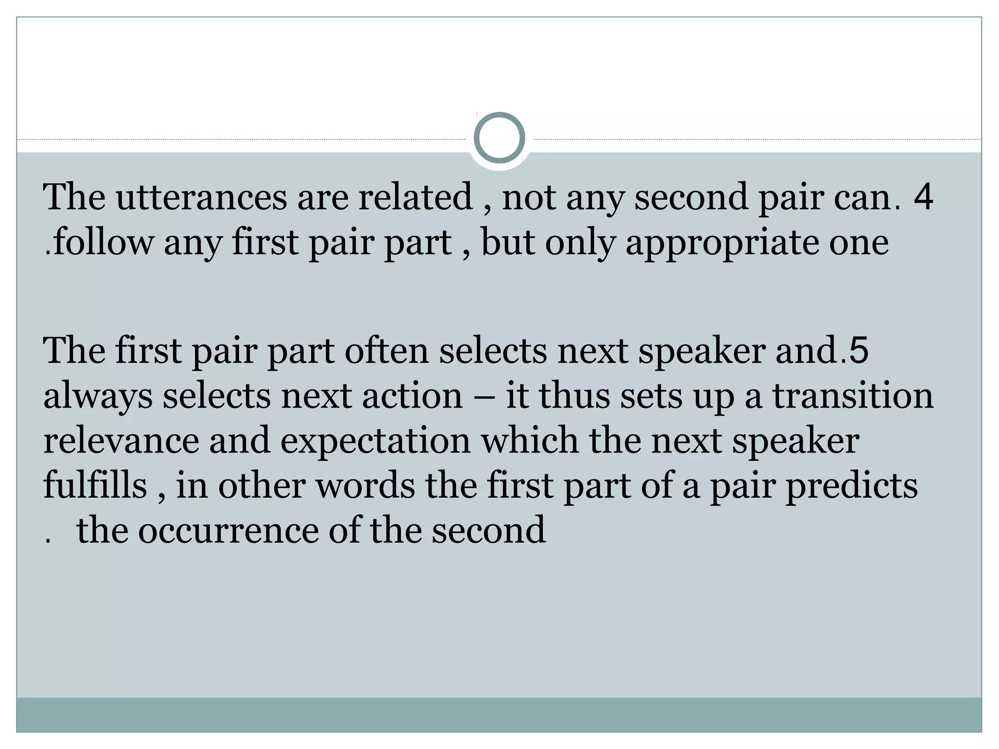 4.The utterances are related , not any second pair can
follow any first pair part , but only appropriate one.
5.The first pair part often selects next speaker and
always selects next action – it thus sets up a transition
relevance and expectation which the next speaker
fulfills , in other words the first part of a pair predicts
the occurrence of the second.
 