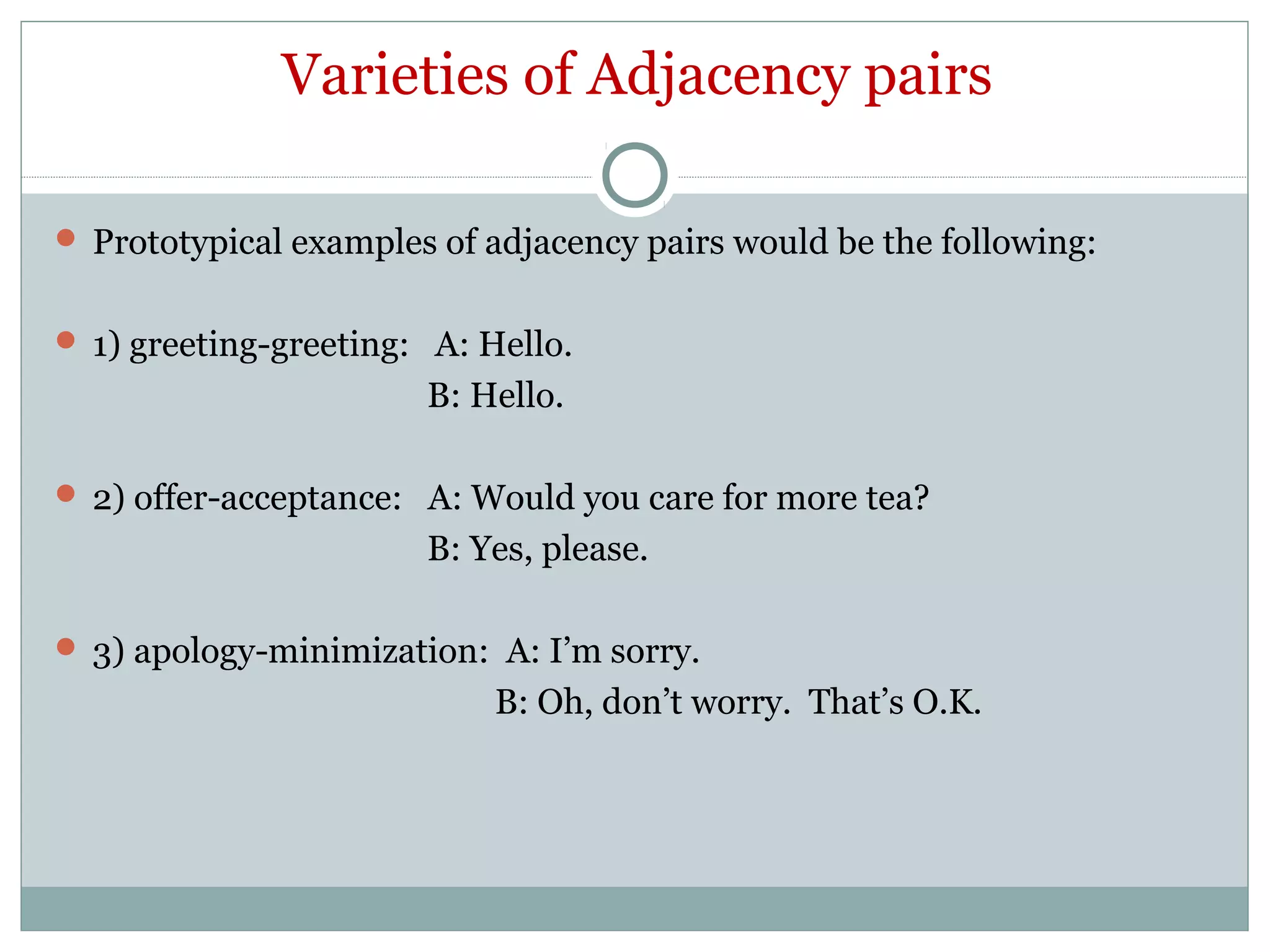 Varieties of Adjacency pairs
 Prototypical examples of adjacency pairs would be the following:
 1) greeting-greeting: A: Hello.
B: Hello.
 2) offer-acceptance: A: Would you care for more tea?
B: Yes, please.
 3) apology-minimization: A: I’m sorry.
B: Oh, don’t worry. That’s O.K.
 