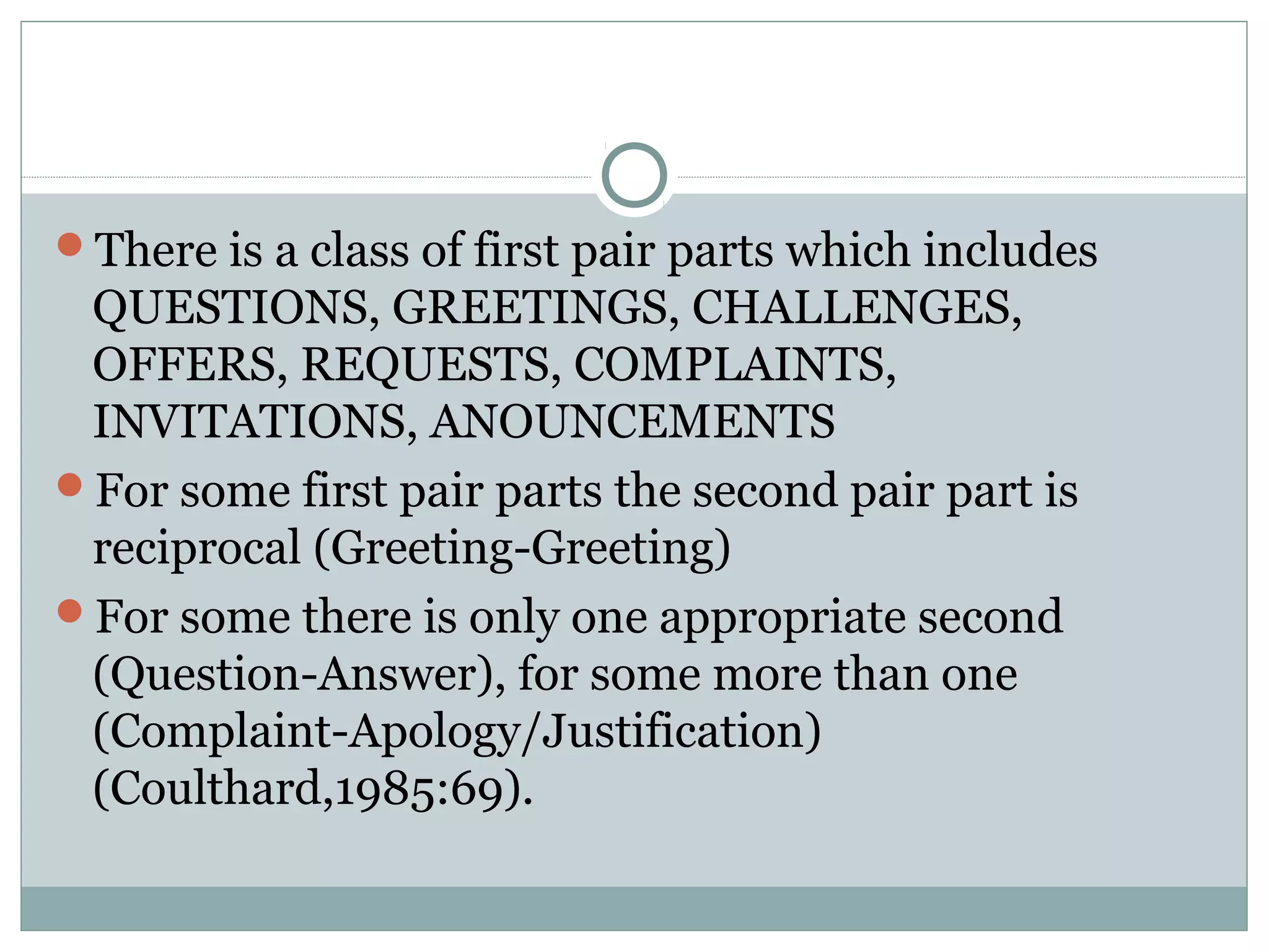There is a class of first pair parts which includes
QUESTIONS, GREETINGS, CHALLENGES,
OFFERS, REQUESTS, COMPLAINTS,
INVITATIONS, ANOUNCEMENTS
For some first pair parts the second pair part is
reciprocal (Greeting-Greeting)
For some there is only one appropriate second
(Question-Answer), for some more than one
(Complaint-Apology/Justification)
(Coulthard,1985:69).
 