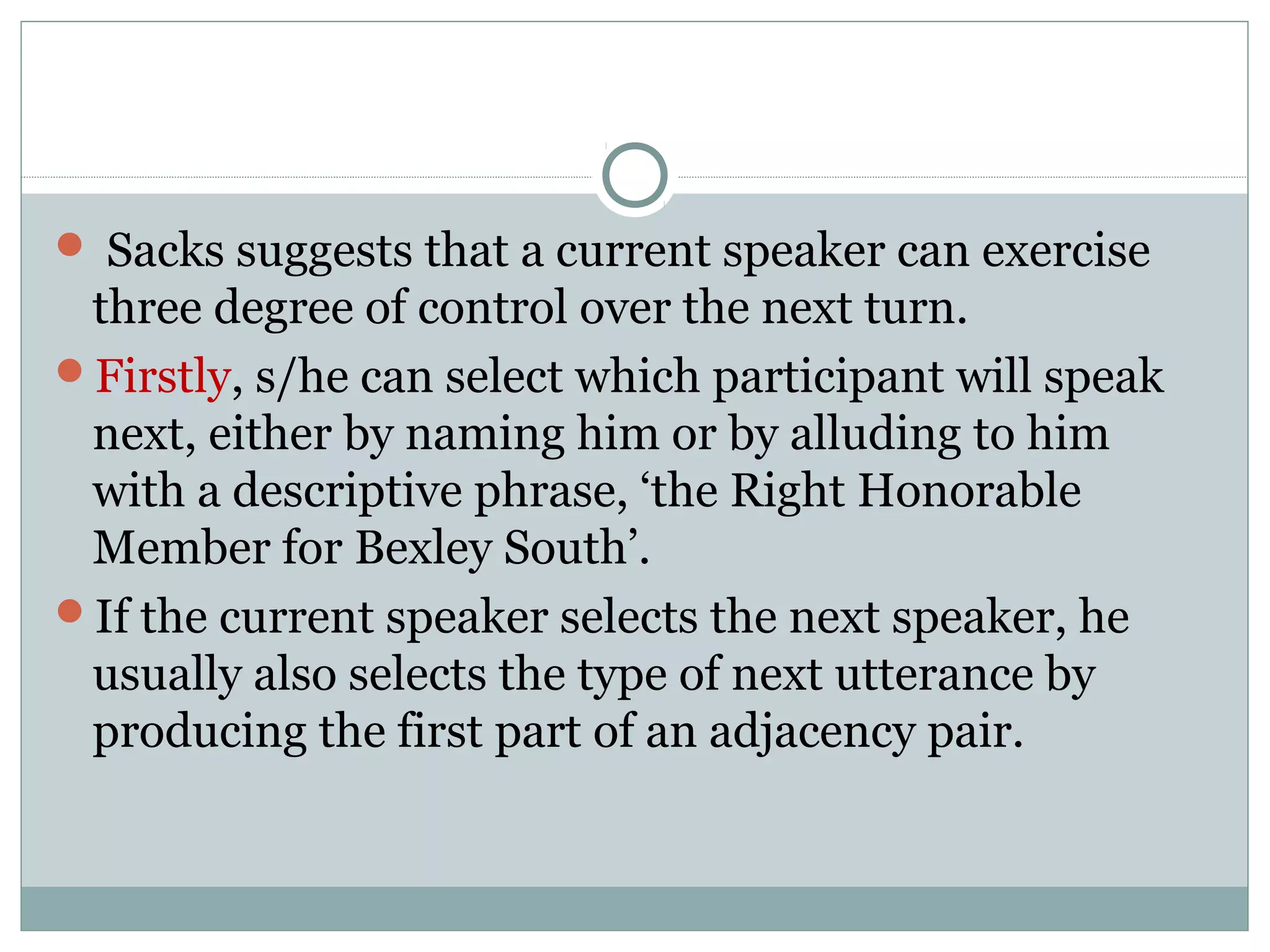  Sacks suggests that a current speaker can exercise
three degree of control over the next turn.
Firstly, s/he can select which participant will speak
next, either by naming him or by alluding to him
with a descriptive phrase, ‘the Right Honorable
Member for Bexley South’.
If the current speaker selects the next speaker, he
usually also selects the type of next utterance by
producing the first part of an adjacency pair.
 